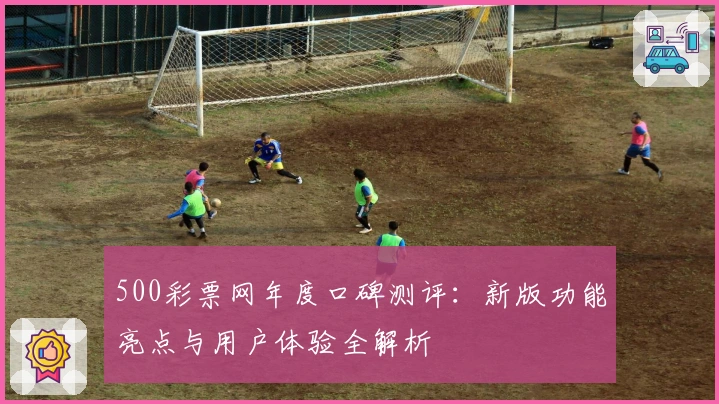 500彩票网年度口碑测评：新版功能亮点与用户体验全解析