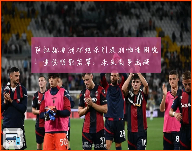 萨拉赫非洲杯绝杀引发利物浦困境！重伤阴影笼罩，未来前景成疑