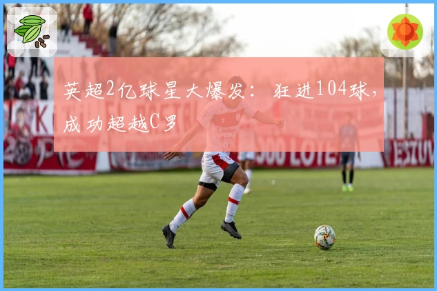 英超2亿球星大爆发:狂进104球,成功超越C罗