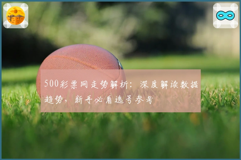 500彩票网走势解析：深度解读数据趋势，新手必看选号参考