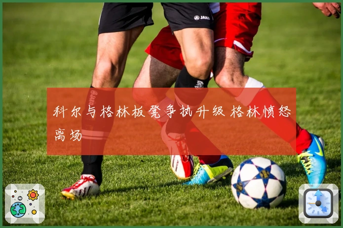 科尔与格林板凳争执升级 格林愤怒离场