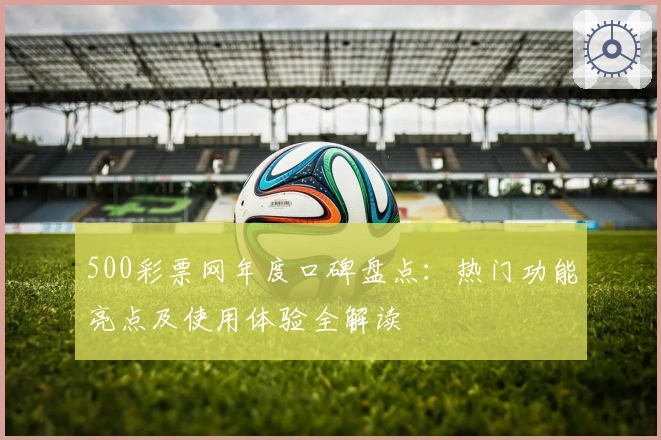 500彩票网年度口碑盘点：热门功能亮点及使用体验全解读