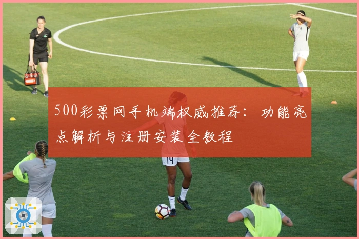 500彩票网手机端权威推荐：功能亮点解析与注册安装全教程