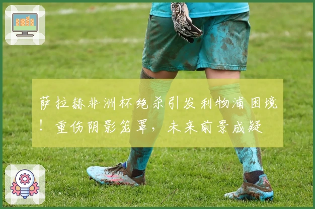 萨拉赫非洲杯绝杀引发利物浦困境！重伤阴影笼罩，未来前景成疑