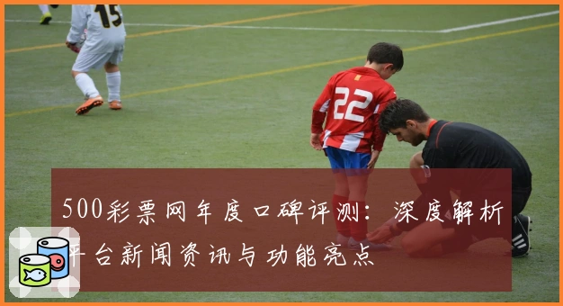 500彩票网年度口碑评测：深度解析平台新闻资讯与功能亮点