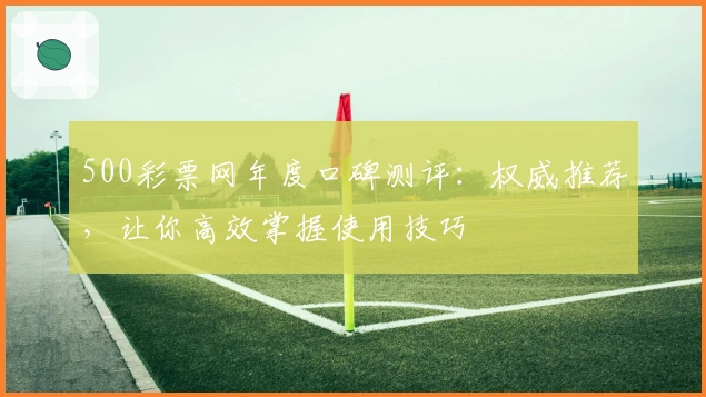 500彩票网年度口碑测评:权威推荐,让你高效掌握使用技巧