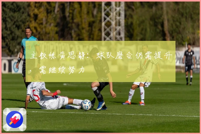 主教练黄思静：球队磨合仍需提升，需继续努力