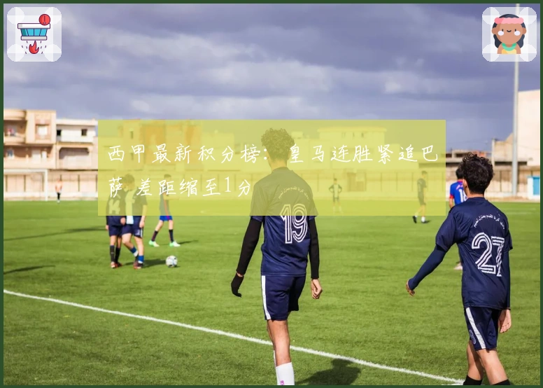 西甲最新积分榜：皇马连胜紧追巴萨 差距缩至1分