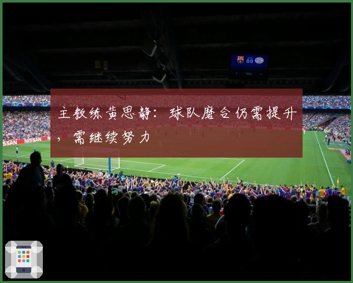 主教练黄思静:球队磨合仍需提升,需继续努力