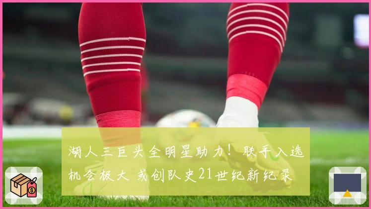 湖人三巨头全明星助力！联手入选机会极大 或创队史21世纪新纪录